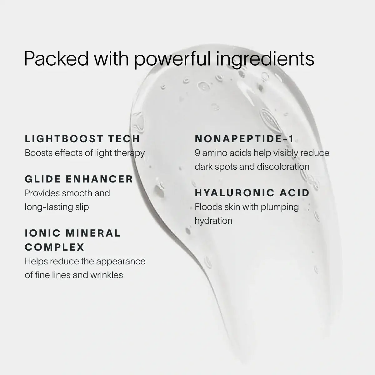 Boost your Wand. Supercharge your radiance.Powered by our exclusive LightBoost™ Complex, this silky, lightweight formula boosts the effects of light therapy while delivering deep, lasting hydration.Made for the 4-in-1 Skincare Wand, it cushions each sessi